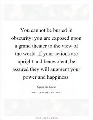 You cannot be buried in obscurity: you are exposed upon a grand theater to the view of the world. If your actions are upright and benevolent, be assured they will augment your power and happiness Picture Quote #1