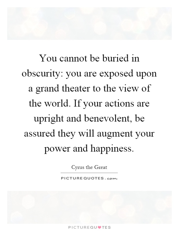 You cannot be buried in obscurity: you are exposed upon a grand theater to the view of the world. If your actions are upright and benevolent, be assured they will augment your power and happiness Picture Quote #1