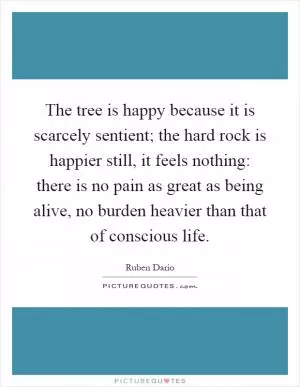 The tree is happy because it is scarcely sentient; the hard rock is happier still, it feels nothing: there is no pain as great as being alive, no burden heavier than that of conscious life Picture Quote #1