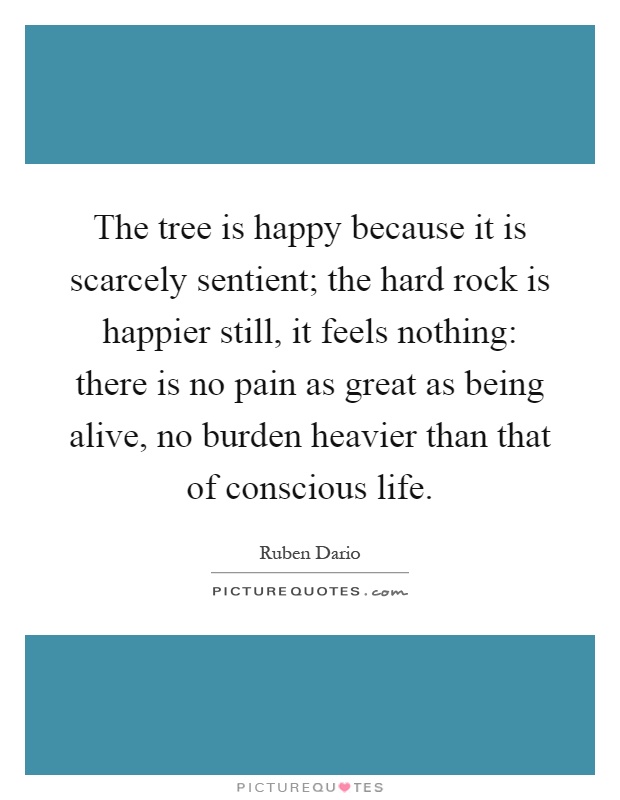 The tree is happy because it is scarcely sentient; the hard rock is happier still, it feels nothing: there is no pain as great as being alive, no burden heavier than that of conscious life Picture Quote #1