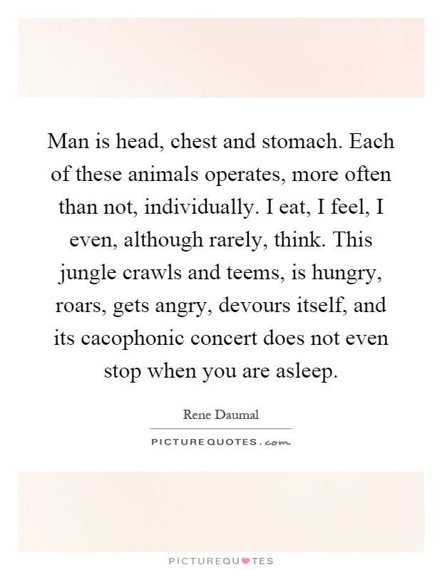 Man is head, chest and stomach. Each of these animals operates, more often than not, individually. I eat, I feel, I even, although rarely, think. This jungle crawls and teems, is hungry, roars, gets angry, devours itself, and its cacophonic concert does not even stop when you are asleep Picture Quote #1