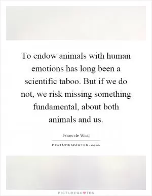 To endow animals with human emotions has long been a scientific taboo. But if we do not, we risk missing something fundamental, about both animals and us Picture Quote #1