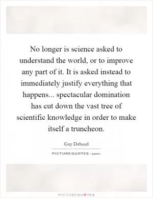 No longer is science asked to understand the world, or to improve any part of it. It is asked instead to immediately justify everything that happens... spectacular domination has cut down the vast tree of scientific knowledge in order to make itself a truncheon Picture Quote #1