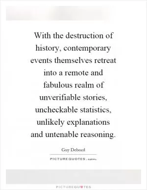 With the destruction of history, contemporary events themselves retreat into a remote and fabulous realm of unverifiable stories, uncheckable statistics, unlikely explanations and untenable reasoning Picture Quote #1