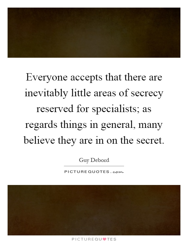 Everyone accepts that there are inevitably little areas of secrecy reserved for specialists; as regards things in general, many believe they are in on the secret Picture Quote #1