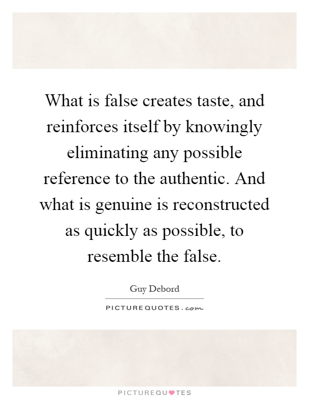 What is false creates taste, and reinforces itself by knowingly eliminating any possible reference to the authentic. And what is genuine is reconstructed as quickly as possible, to resemble the false Picture Quote #1