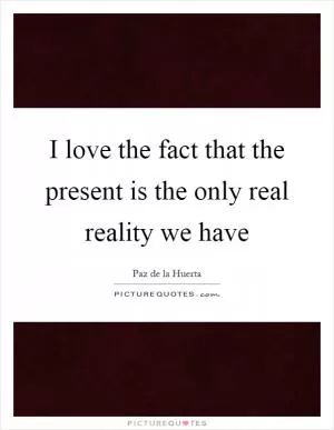 I love the fact that the present is the only real reality we have Picture Quote #1