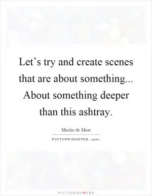 Let’s try and create scenes that are about something... About something deeper than this ashtray Picture Quote #1