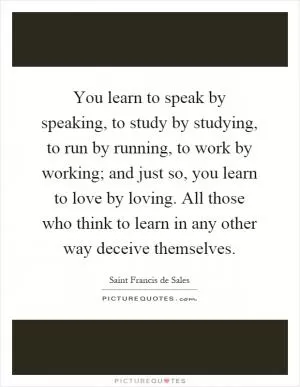 You learn to speak by speaking, to study by studying, to run by running, to work by working; and just so, you learn to love by loving. All those who think to learn in any other way deceive themselves Picture Quote #1
