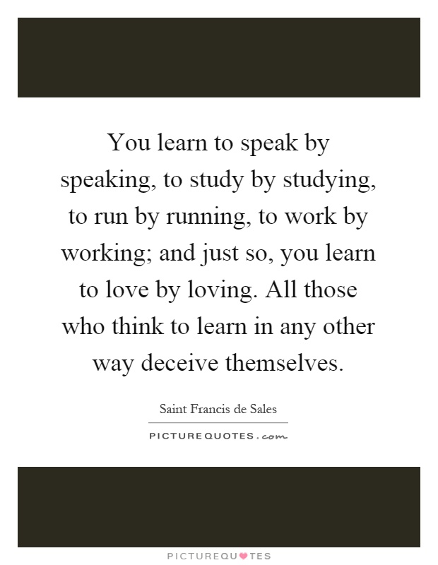 You learn to speak by speaking, to study by studying, to run by running, to work by working; and just so, you learn to love by loving. All those who think to learn in any other way deceive themselves Picture Quote #1