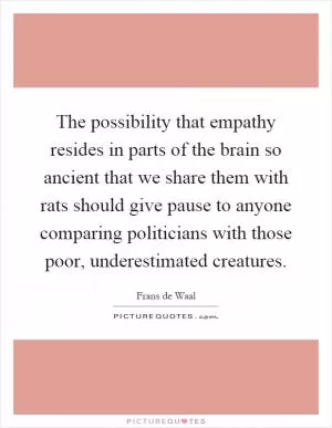 The possibility that empathy resides in parts of the brain so ancient that we share them with rats should give pause to anyone comparing politicians with those poor, underestimated creatures Picture Quote #1