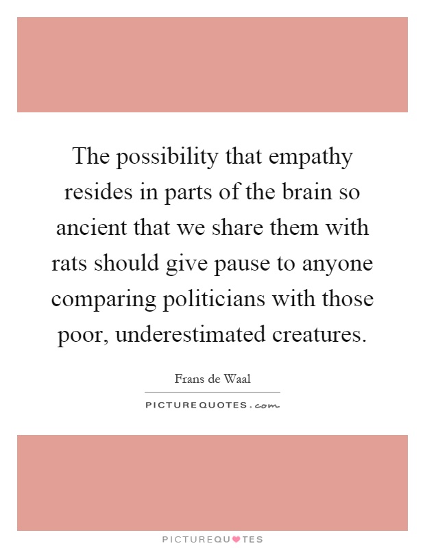 The possibility that empathy resides in parts of the brain so ancient that we share them with rats should give pause to anyone comparing politicians with those poor, underestimated creatures Picture Quote #1