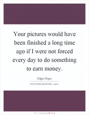 Your pictures would have been finished a long time ago if I were not forced every day to do something to earn money Picture Quote #1