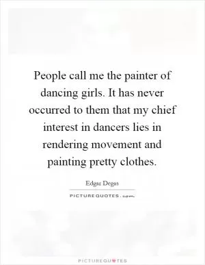 People call me the painter of dancing girls. It has never occurred to them that my chief interest in dancers lies in rendering movement and painting pretty clothes Picture Quote #1