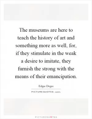 The museums are here to teach the history of art and something more as well, for, if they stimulate in the weak a desire to imitate, they furnish the strong with the means of their emancipation Picture Quote #1