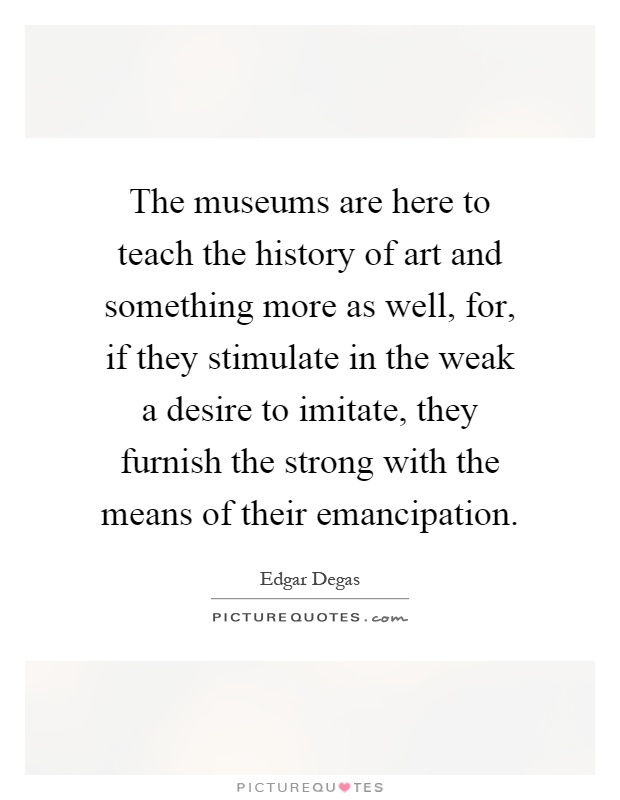 The museums are here to teach the history of art and something more as well, for, if they stimulate in the weak a desire to imitate, they furnish the strong with the means of their emancipation Picture Quote #1