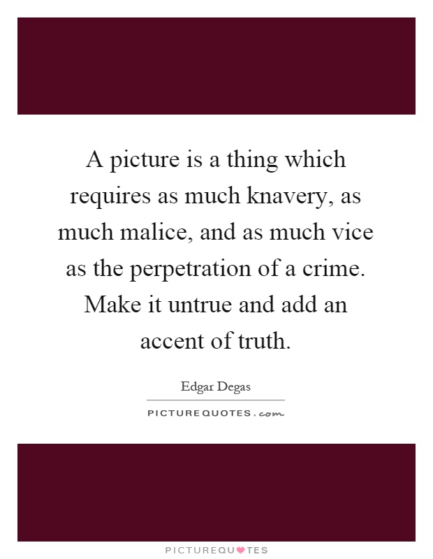 A picture is a thing which requires as much knavery, as much malice, and as much vice as the perpetration of a crime. Make it untrue and add an accent of truth Picture Quote #1