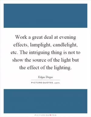 Work a great deal at evening effects, lamplight, candlelight, etc. The intriguing thing is not to show the source of the light but the effect of the lighting Picture Quote #1