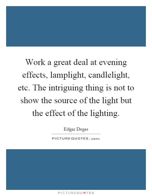 Work a great deal at evening effects, lamplight, candlelight, etc. The intriguing thing is not to show the source of the light but the effect of the lighting Picture Quote #1