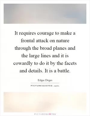 It requires courage to make a frontal attack on nature through the broad planes and the large lines and it is cowardly to do it by the facets and details. It is a battle Picture Quote #1