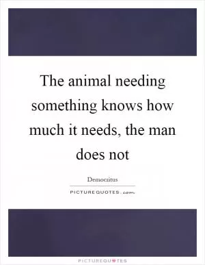 The animal needing something knows how much it needs, the man does not Picture Quote #1