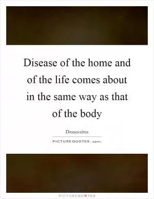 Disease of the home and of the life comes about in the same way as that of the body Picture Quote #1