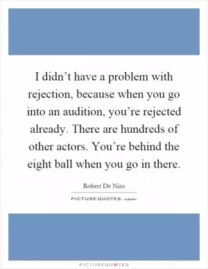 I didn’t have a problem with rejection, because when you go into an audition, you’re rejected already. There are hundreds of other actors. You’re behind the eight ball when you go in there Picture Quote #1
