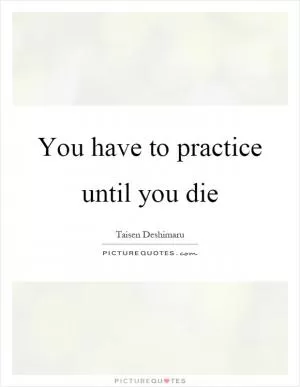 You have to practice until you die Picture Quote #1
