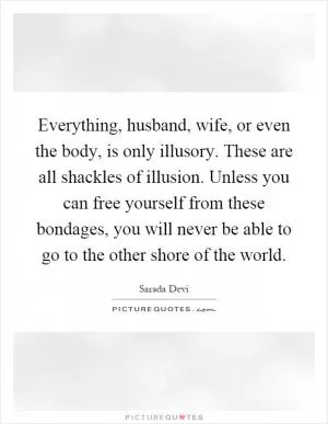 Everything, husband, wife, or even the body, is only illusory. These are all shackles of illusion. Unless you can free yourself from these bondages, you will never be able to go to the other shore of the world Picture Quote #1