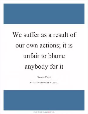 We suffer as a result of our own actions; it is unfair to blame anybody for it Picture Quote #1