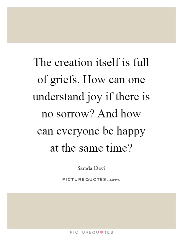 The creation itself is full of griefs. How can one understand joy if there is no sorrow? And how can everyone be happy at the same time? Picture Quote #1
