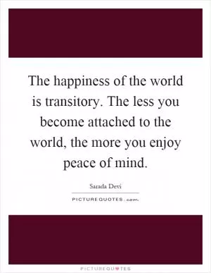 The happiness of the world is transitory. The less you become attached to the world, the more you enjoy peace of mind Picture Quote #1