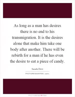 As long as a man has desires there is no end to his transmigration. It is the desires alone that make him take one body after another. There will be rebirth for a man if he has even the desire to eat a piece of candy Picture Quote #1