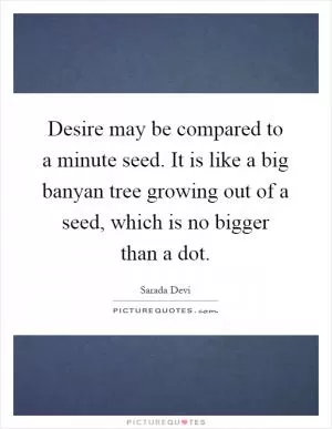 Desire may be compared to a minute seed. It is like a big banyan tree growing out of a seed, which is no bigger than a dot Picture Quote #1