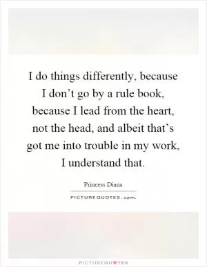 I do things differently, because I don’t go by a rule book, because I lead from the heart, not the head, and albeit that’s got me into trouble in my work, I understand that Picture Quote #1