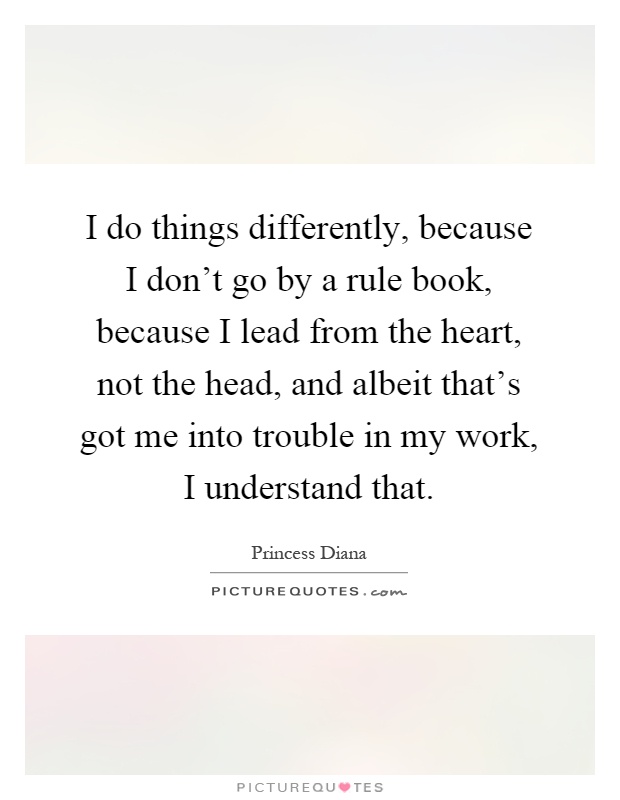 I do things differently, because I don't go by a rule book, because I lead from the heart, not the head, and albeit that's got me into trouble in my work, I understand that Picture Quote #1