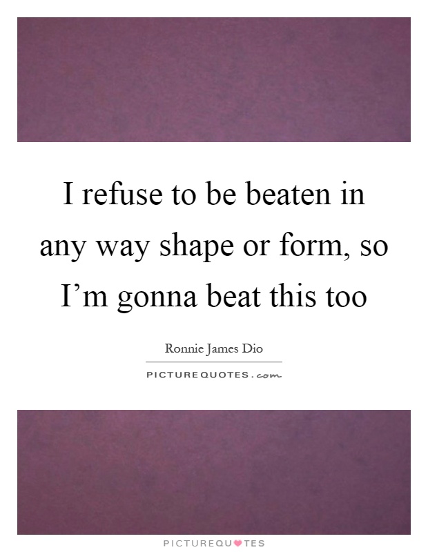 I refuse to be beaten in any way shape or form, so I'm gonna beat this too Picture Quote #1