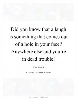 Did you know that a laugh is something that comes out of a hole in your face? Anywhere else and you’re in dead trouble! Picture Quote #1