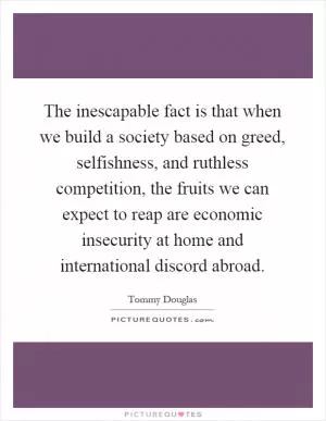 The inescapable fact is that when we build a society based on greed, selfishness, and ruthless competition, the fruits we can expect to reap are economic insecurity at home and international discord abroad Picture Quote #1