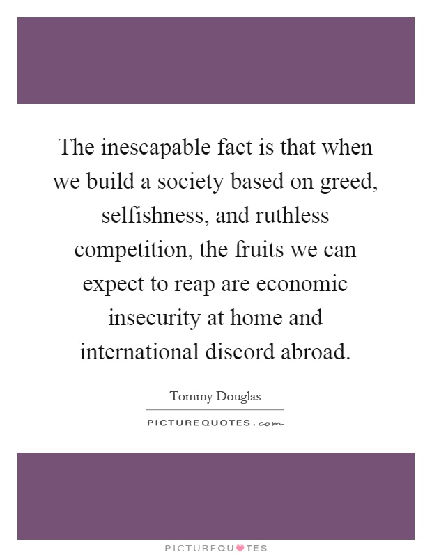 The inescapable fact is that when we build a society based on greed, selfishness, and ruthless competition, the fruits we can expect to reap are economic insecurity at home and international discord abroad Picture Quote #1