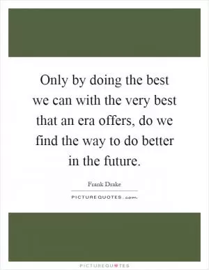 Only by doing the best we can with the very best that an era offers, do we find the way to do better in the future Picture Quote #1