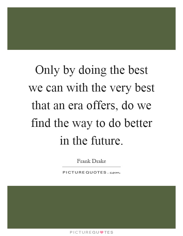 Only by doing the best we can with the very best that an era offers, do we find the way to do better in the future Picture Quote #1