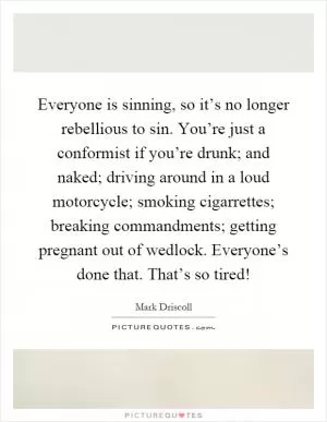 Everyone is sinning, so it’s no longer rebellious to sin. You’re just a conformist if you’re drunk; and naked; driving around in a loud motorcycle; smoking cigarrettes; breaking commandments; getting pregnant out of wedlock. Everyone’s done that. That’s so tired! Picture Quote #1