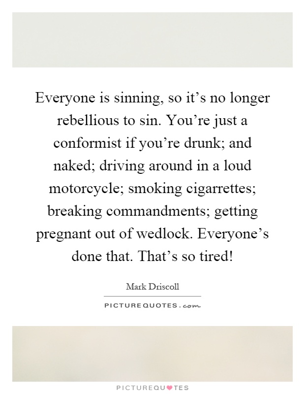 Everyone is sinning, so it's no longer rebellious to sin. You're just a conformist if you're drunk; and naked; driving around in a loud motorcycle; smoking cigarrettes; breaking commandments; getting pregnant out of wedlock. Everyone's done that. That's so tired! Picture Quote #1