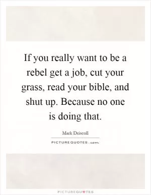 If you really want to be a rebel get a job, cut your grass, read your bible, and shut up. Because no one is doing that Picture Quote #1