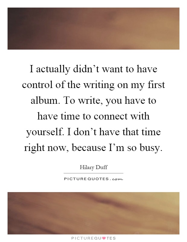 I actually didn't want to have control of the writing on my first album. To write, you have to have time to connect with yourself. I don't have that time right now, because I'm so busy Picture Quote #1