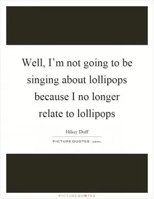Well, I’m not going to be singing about lollipops because I no longer relate to lollipops Picture Quote #1