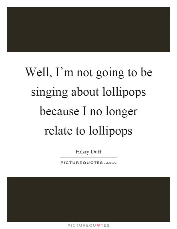 Well, I'm not going to be singing about lollipops because I no longer relate to lollipops Picture Quote #1