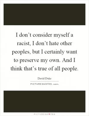I don’t consider myself a racist, I don’t hate other peoples, but I certainly want to preserve my own. And I think that’s true of all people Picture Quote #1