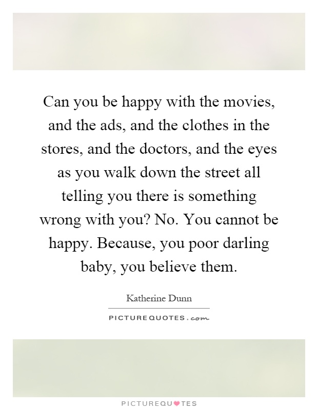 Can you be happy with the movies, and the ads, and the clothes in the stores, and the doctors, and the eyes as you walk down the street all telling you there is something wrong with you? No. You cannot be happy. Because, you poor darling baby, you believe them Picture Quote #1